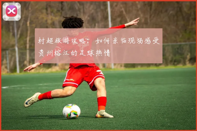 村超旅游攻略:如何亲临现场感受贵州榕江的足球热情