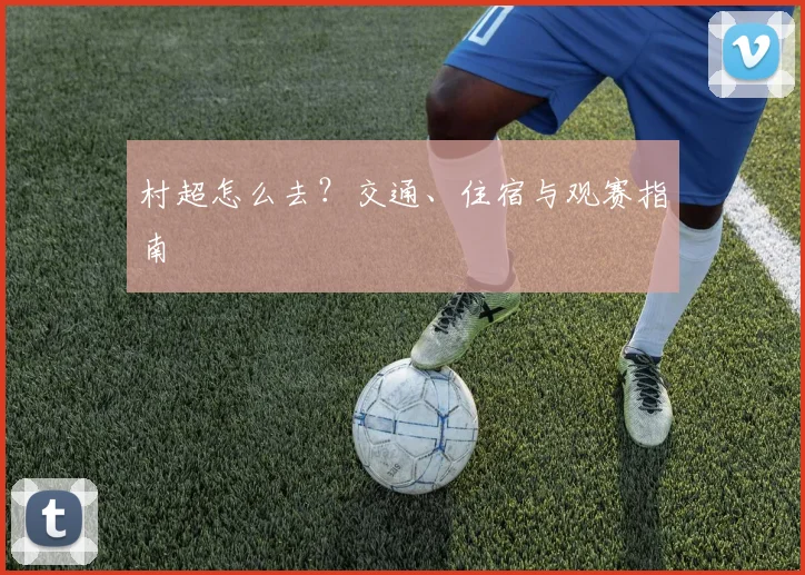 村超怎么去？交通、住宿与观赛指南