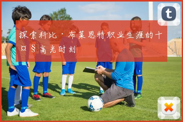 探索科比·布莱恩特职业生涯的十大高光时刻