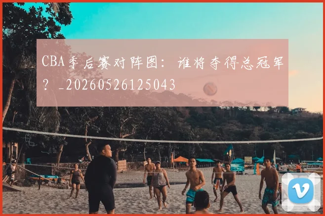 CBA季后赛对阵图:谁将夺得总冠军?_20260526125043