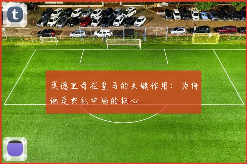 莫德里奇在皇马的关键作用:为何他是典礼中场的核心